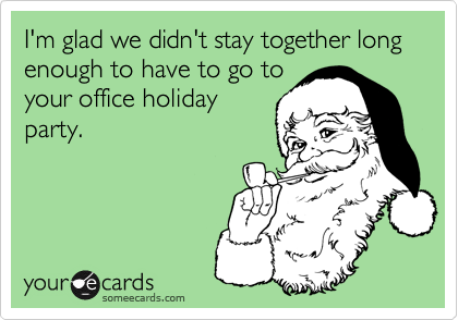 I'm glad we didn't stay together long enough to have to go to
your office holiday
party.
