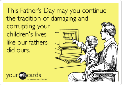 This Father's Day may you continue the tradition of damaging and
corrupting your
children's lives
like our fathers
did ours.