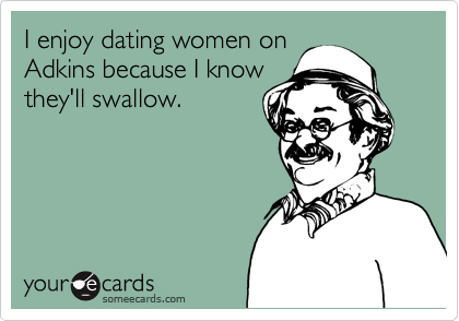 I enjoy dating women on
Adkins because I know
they'll swallow.