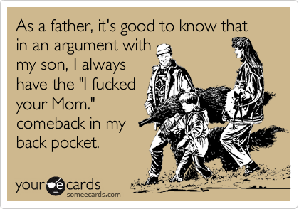 As a father, it's good to know that in an argument with
my son, I always
have the "I fucked
your Mom."
comeback in my
back pocket.