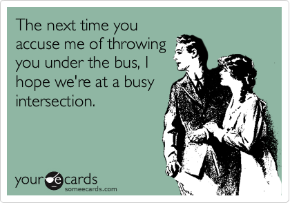 The next time you
accuse me of throwing
you under the bus, I
hope we're at a busy
intersection.