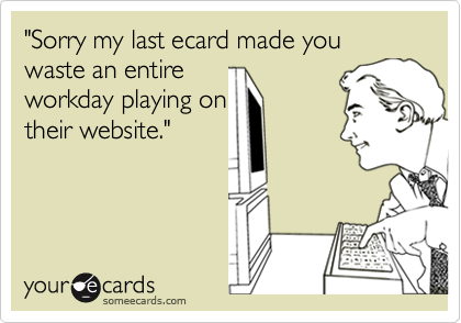 "Sorry my last ecard made you waste an entire
workday playing on
their website."
