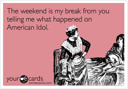 The weekend is my break from you telling me what happened on American Idol. 