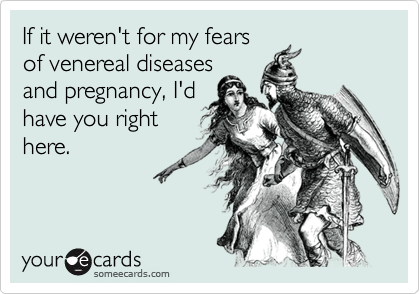 If it weren't for my fears
of venereal diseases
and pregnancy, I'd
have you right
here.