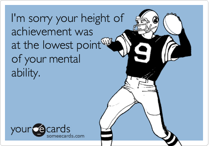 I'm sorry your height of achievement wasat the lowest pointof your mentalability.