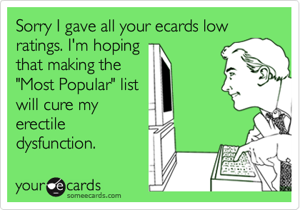 Sorry I gave all your ecards low ratings. I'm hoping that making the "Most Popular" listwill cure myerectiledysfunction.