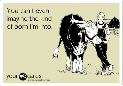 You can't even
imagine the kind
of porn I'm into.