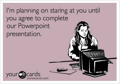 I'm planning on staring at you until you agree to complete
our Powerpoint
presentation.