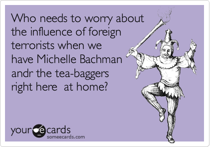 Who needs to worry about
the influence of foreign
terrorists when we 
have Michelle Bachman
andr the tea-baggers 
right here  at home?