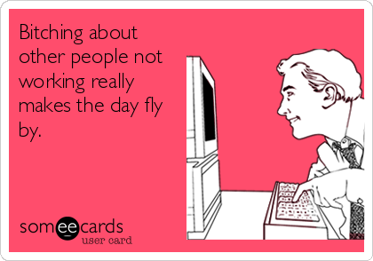 Bitching about other people not working really makes the day fly by.