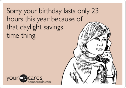 Sorry your birthday lasts only 23 hours this year because ofthat daylight savingstime thing.