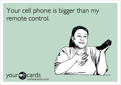 Your cell phone is bigger than my remote control.