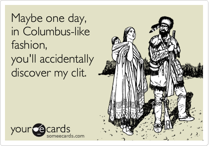 Maybe one day,
in Columbus-like
fashion,
you'll accidentally
discover my clit.