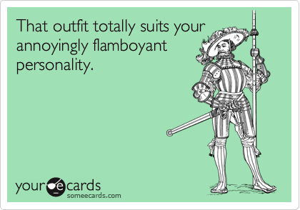 That outfit totally suits your
annoyingly flamboyant
personality.