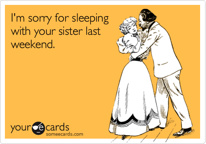 I'm sorry for sleeping
with your sister last
weekend.