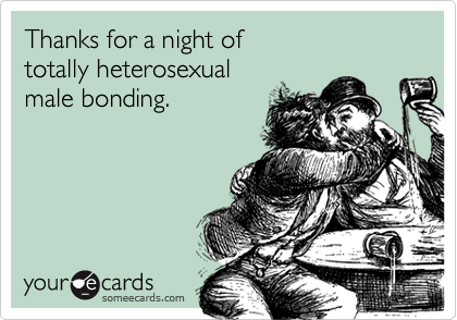 Thanks for a night of
totally heterosexual
male bonding.