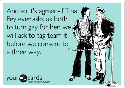 And so it's agreed-If TinaFey ever asks us bothto turn gay for her, wewill ask to tag-team itbefore we consent toa three way.