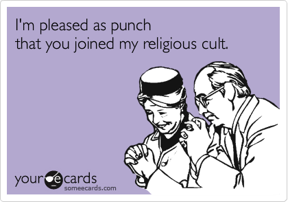 I'm pleased as punch 
that you joined my religious cult.

