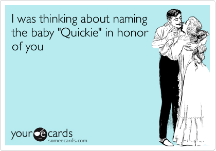 I was thinking about namingthe baby "Quickie" in honorof you
