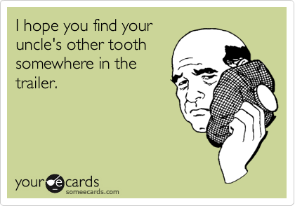 I hope you find your
uncle's other tooth
somewhere in the
trailer.