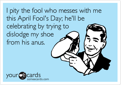 I pity the fool who messes with me this April Fool's Day; he'll be celebrating by trying to
dislodge my shoe
from his anus.