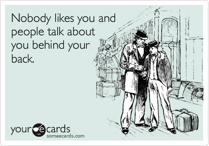 Nobody likes you and
people talk about
you behind your
back.