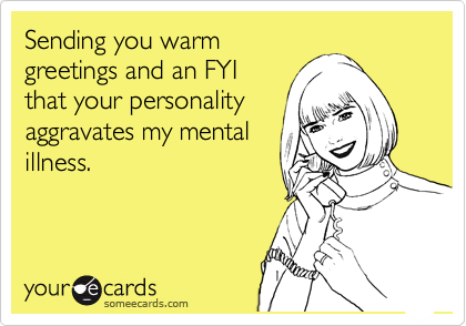 Sending you warm
greetings and an FYI
that your personality
aggravates my mental
illness.