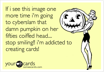 If i see this image one
more time i'm going
to cyberslam that
damn pumpkin on her
fifties coiffed head....
stop smiling!! i'm addicted to 
creating cards!