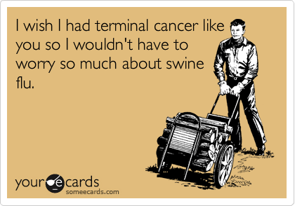 I wish I had terminal cancer like
you so I wouldn't have to
worry so much about swine
flu.