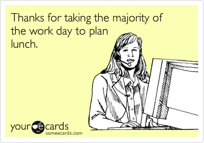 Thanks for taking the majority of the work day to plan
lunch.
