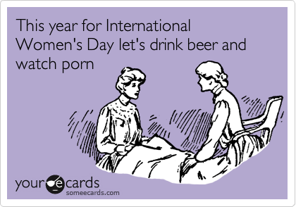 This year for International Women's Day let's drink beer and watch porn