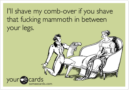 I'll shave my comb-over if you shave that fucking mammoth in between your legs.