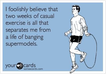 I foolishly believe that
two weeks of casual
exercise is all that 
separates me from 
a life of banging 
supermodels.