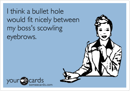 I think a bullet hole would fit nicely between my boss's scowlingeyebrows.
