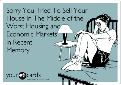 Sorry You Tried To Sell Your
House In The Middle of the
Worst Housing and
Economic Markets
in Recent 
Memory