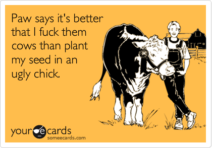 Paw says it's better
that I fuck them
cows than plant
my seed in an
ugly chick.