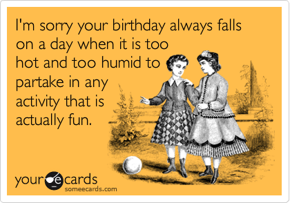 I'm sorry your birthday always falls on a day when it is too
hot and too humid to
partake in any
activity that is
actually fun.