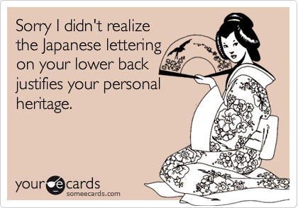 Sorry I didn't realize 
the Japanese lettering
on your lower back 
justifies your personal
heritage.