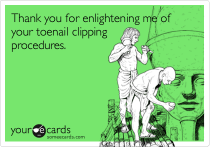 Thank you for enlightening me of your toenail clipping
procedures.