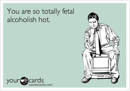 You are so totally fetal
alcoholish hot.
