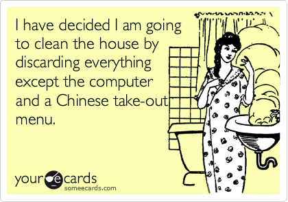 I have decided I am going 
to clean the house by
discarding everything 
except the computer
and a Chinese take-out
menu.