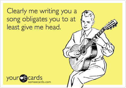 Clearly me writing you asong obligates you to atleast give me head.