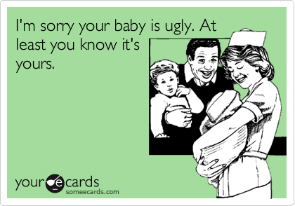 I'm sorry your baby is ugly. At
least you know it's
yours.