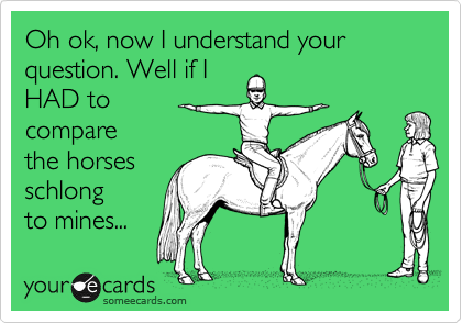 Oh ok, now I understand your question. Well if IHAD tocomparethe horsesschlongto mines...
