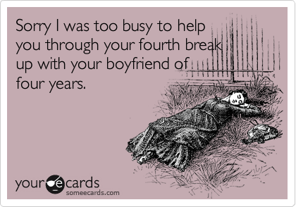 Sorry I was too busy to help
you through your fourth break
up with your boyfriend of
four years.  
