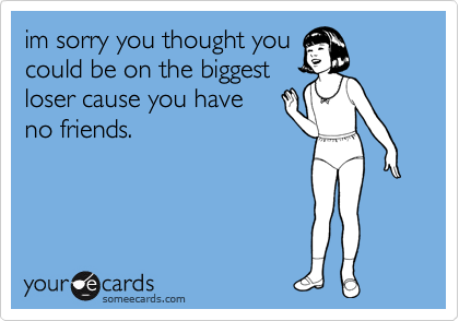 im sorry you thought you
could be on the biggest
loser cause you have
no friends.