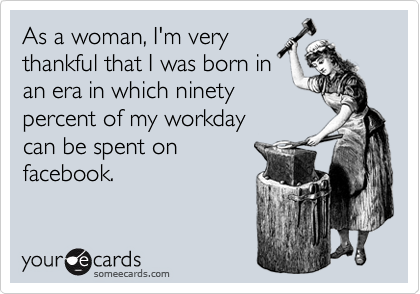 As a woman, I'm very
thankful that I was born in
an era in which ninety
percent of my workday 
can be spent on
facebook.
