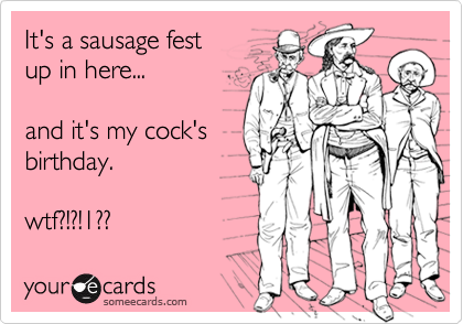 It's a sausage festup in here...and it's my cock'sbirthday.wtf?!?!1??