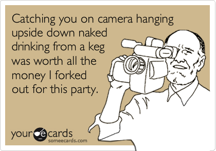 Catching you on camera hanging upside down naked
drinking from a keg
was worth all the
money I forked
out for this party.