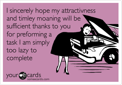I sincerely hope my attractivness and timley moaning will be
sufficient thanks to you
for preforming a
task I am simply
too lazy to 
complete